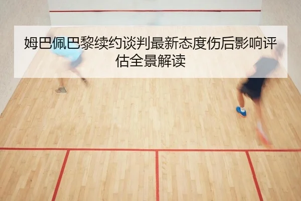 姆巴佩巴黎续约谈判最新态度伤后影响评估全景解读