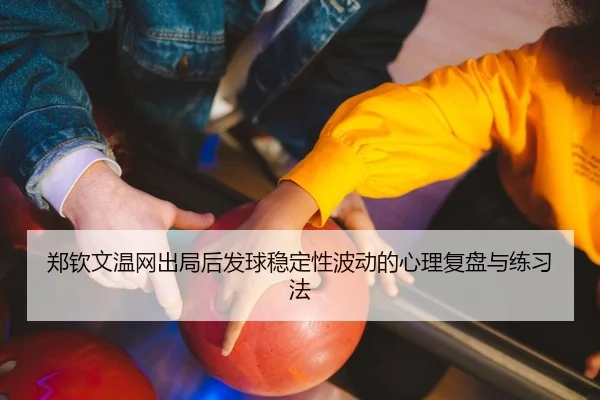 郑钦文温网出局后发球稳定性波动的心理复盘与练习法